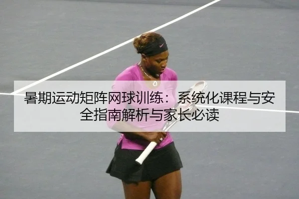 暑期运动矩阵网球训练：系统化课程与安全指南解析与家长必读